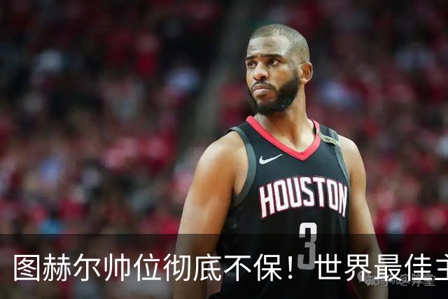 图赫尔帅位彻底不保！世界最佳主帅坐等英格兰，只为下课接班